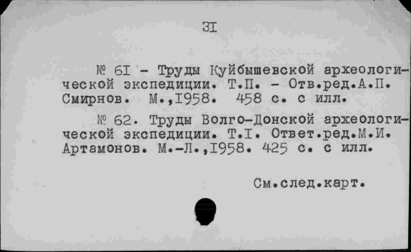 ﻿ЗІ
№ 61 - Труды Куйбышевской археологи ческой экспедиции. Т.П. - Отв.ред.А.П. Смирнов. М.,1958. 458 с. с илл.
№ 62. Труды Волго-Донской археологи ческой экспедиции. Т.І. Ответ.ред.М.И. Артамонов. М.-Л.,1958. 425 с» с илл.
См.след.карт